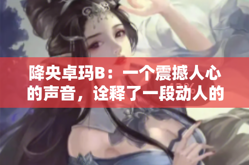 降央卓玛B：一个震撼人心的声音，诠释了一段动人的故事