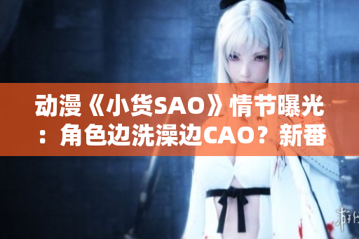 动漫《小货SAO》情节曝光：角色边洗澡边CAO？新番引争议