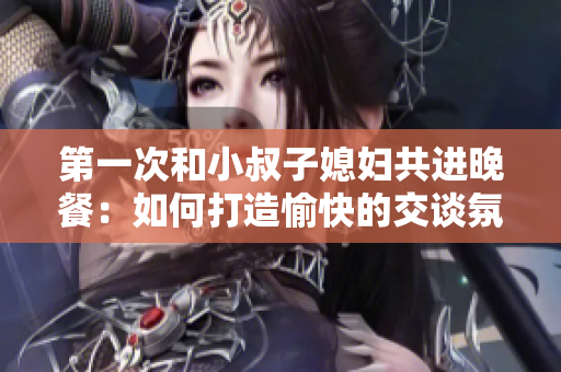 第一次和小叔子媳妇共进晚餐：如何打造愉快的交谈氛围？