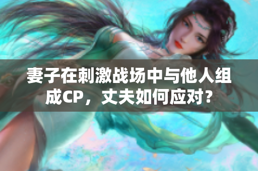 妻子在刺激战场中与他人组成CP，丈夫如何应对？