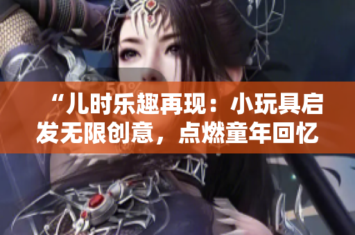 “儿时乐趣再现：小玩具启发无限创意，点燃童年回忆！”