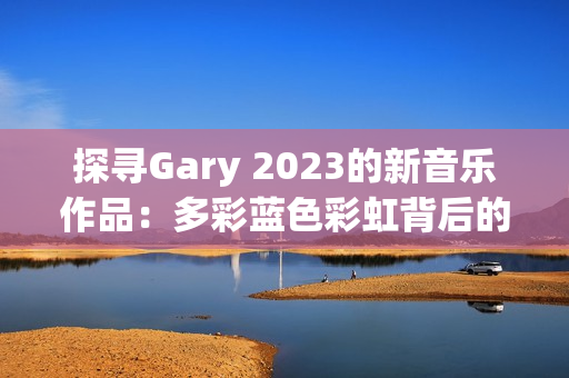 探寻Gary 2023的新音乐作品：多彩蓝色彩虹背后的音韵与情感之旅