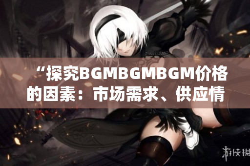 “探究BGMBGMBGM价格的因素：市场需求、供应情况与行业趋势分析”