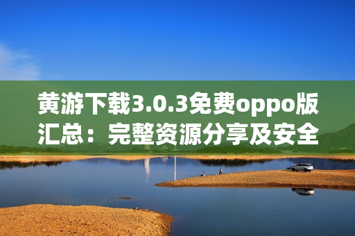 黄游下载3.0.3免费oppo版汇总：完整资源分享及安全指南