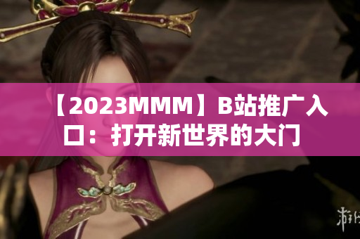 【2023MMM】B站推广入口：打开新世界的大门