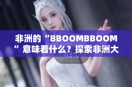 非洲的“BBOOMBBOOM”意味着什么？探索非洲大陆的文化魅力