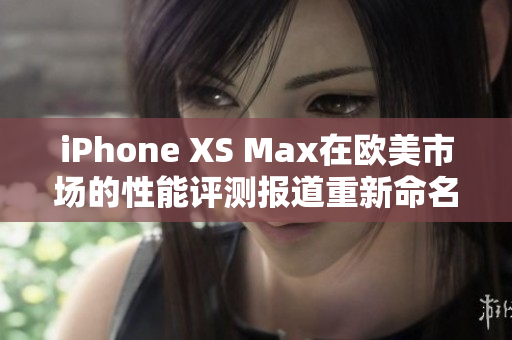 iPhone XS Max在欧美市场的性能评测报道重新命名：揭秘iPhone XS Max在欧美市场的性能表现