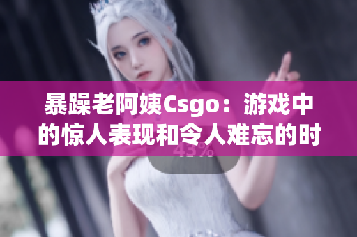 暴躁老阿姨Csgo：游戏中的惊人表现和令人难忘的时刻