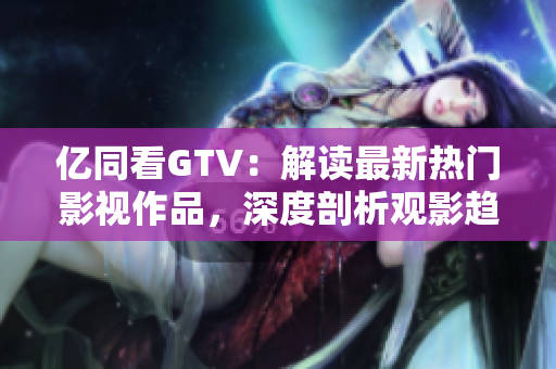 亿同看GTV：解读最新热门影视作品，深度剖析观影趋势与亮点