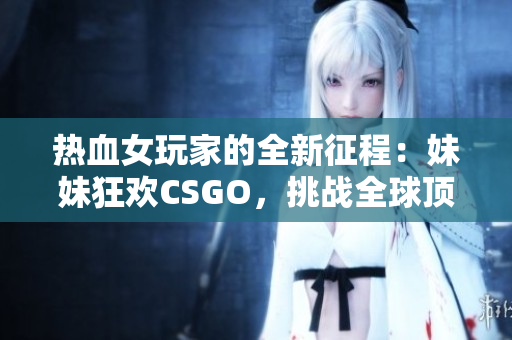 热血女玩家的全新征程：妹妹狂欢CSGO，挑战全球顶尖！