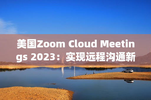 美国Zoom Cloud Meetings 2023：实现远程沟通新突破