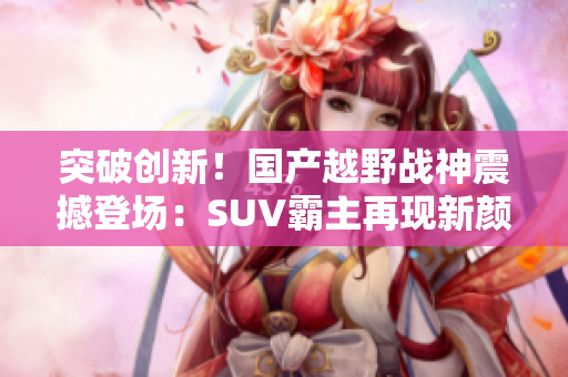 突破创新！国产越野战神震撼登场：SUV霸主再现新颜