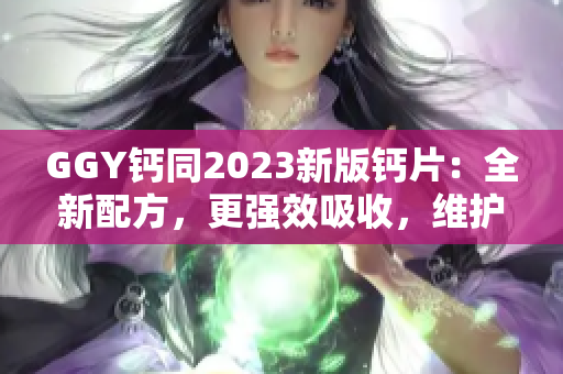 GGY钙同2023新版钙片：全新配方，更强效吸收，维护骨骼健康！