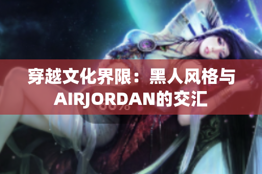 穿越文化界限：黑人风格与AIRJORDAN的交汇