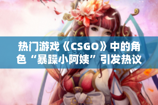 热门游戏《CSGO》中的角色“暴躁小阿姨”引发热议，玩家争论不休