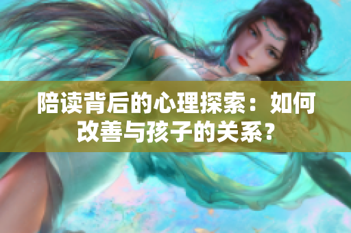 陪读背后的心理探索：如何改善与孩子的关系？