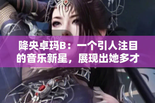 降央卓玛B：一个引人注目的音乐新星，展现出她多才多艺的魅力