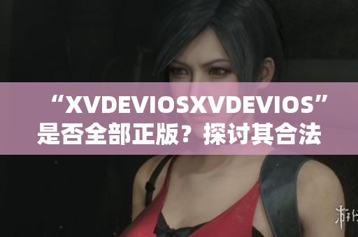 “XVDEVIOSXVDEVIOS”是否全部正版？探讨其合法性及可信度