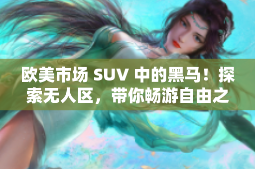 欧美市场 SUV 中的黑马！探索无人区，带你畅游自由之境！