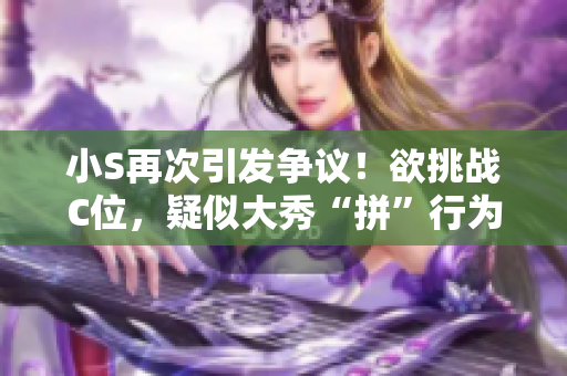 小S再次引发争议！欲挑战C位，疑似大秀“拼”行为，网友热议高潮！