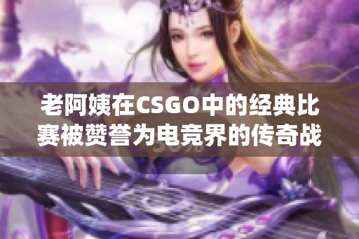 老阿姨在CSGO中的经典比赛被赞誉为电竞界的传奇战役