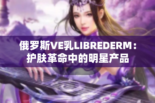 俄罗斯VE乳LIBREDERM：护肤革命中的明星产品