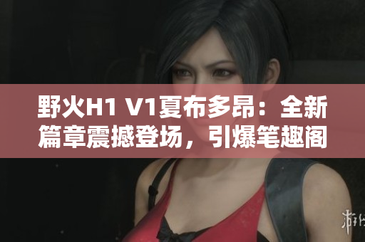 野火H1 V1夏布多昂：全新篇章震撼登场，引爆笔趣阁读者热情