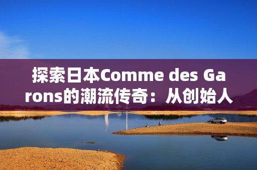 探索日本Comme des Garons的潮流传奇：从创始人的视角看时尚革新