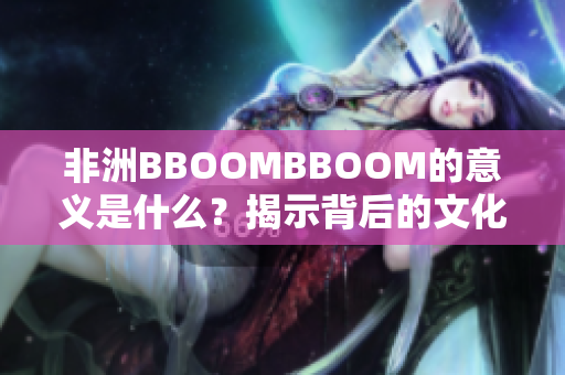 非洲BBOOMBBOOM的意义是什么？揭示背后的文化与象征含义