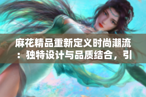 麻花精品重新定义时尚潮流：独特设计与品质结合，引领潮流新风尚