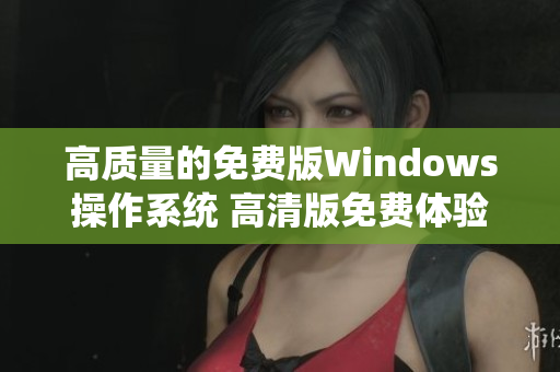 高质量的免费版Windows操作系统 高清版免费体验Windows系统