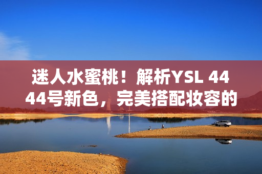 迷人水蜜桃！解析YSL 4444号新色，完美搭配妆容的独特魅力