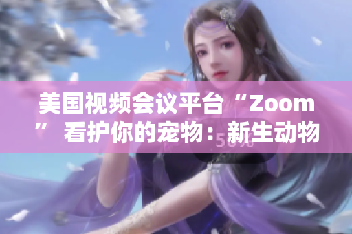 美国视频会议平台“Zoom” 看护你的宠物：新生动物呼唤新的社交风潮