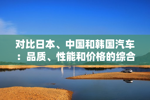 对比日本、中国和韩国汽车：品质、性能和价格的综合分析