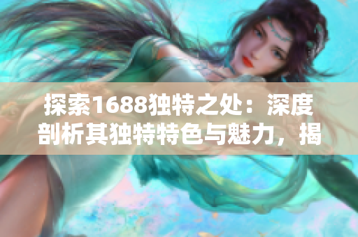 探索1688独特之处：深度剖析其独特特色与魅力，揭秘网站背后的精彩故事与商机