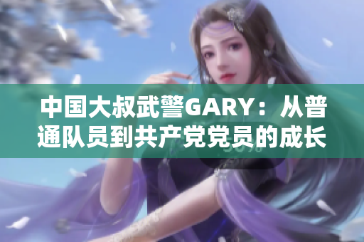 中国大叔武警GARY：从普通队员到共产党党员的成长之路