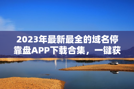 2023年最新最全的域名停靠盘APP下载合集，一键获取便捷实用工具！