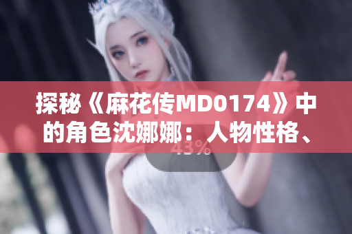 探秘《麻花传MD0174》中的角色沈娜娜：人物性格、情感剖析与故事发展