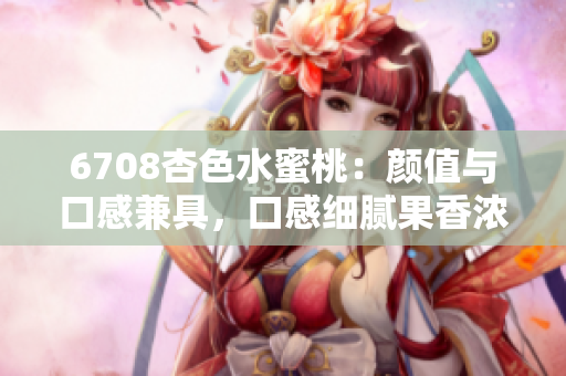 6708杏色水蜜桃：颜值与口感兼具，口感细腻果香浓郁