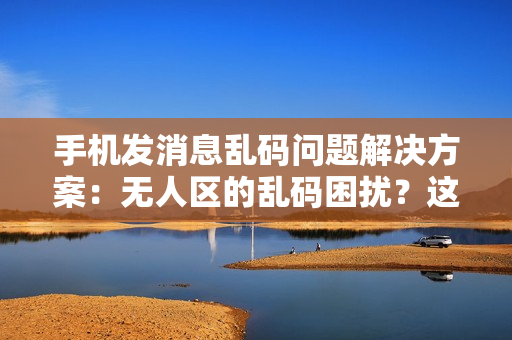 手机发消息乱码问题解决方案：无人区的乱码困扰？这些技巧助你畅快沟通