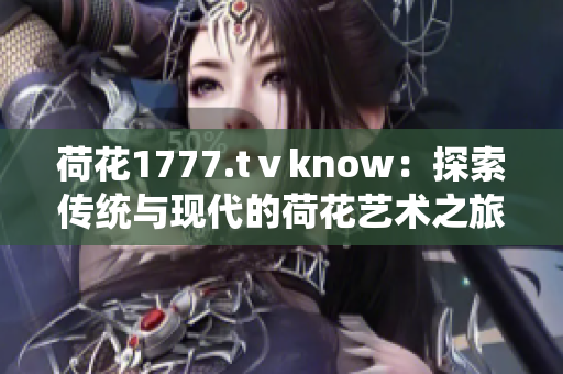 荷花1777.tⅴknow：探索传统与现代的荷花艺术之旅