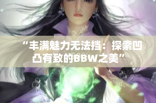 “丰满魅力无法挡：探索凹凸有致的BBW之美”