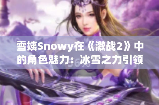 雪姨Snowy在《激战2》中的角色魅力：冰雪之力引领你冒险