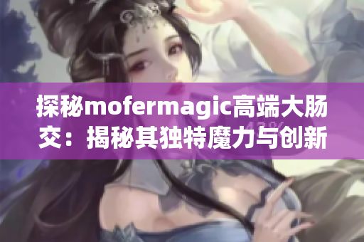 探秘mofermagic高端大肠交：揭秘其独特魔力与创新技术