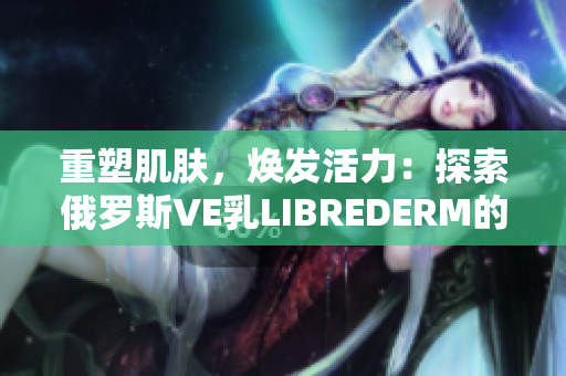 重塑肌肤，焕发活力：探索俄罗斯VE乳LIBREDERM的神奇功效