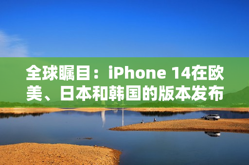 全球瞩目：iPhone 14在欧美、日本和韩国的版本发布详解