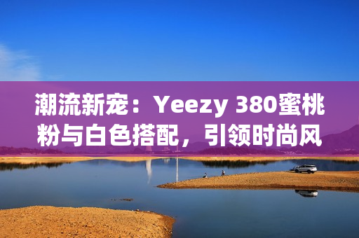 潮流新宠：Yeezy 380蜜桃粉与白色搭配，引领时尚风潮