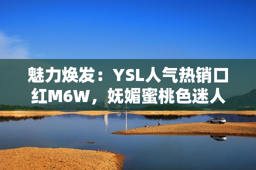 魅力焕发：YSL人气热销口红M6W，妩媚蜜桃色迷人动人