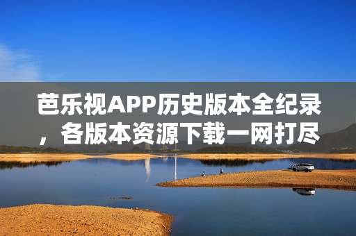 芭乐视APP历史版本全纪录，各版本资源下载一网打尽