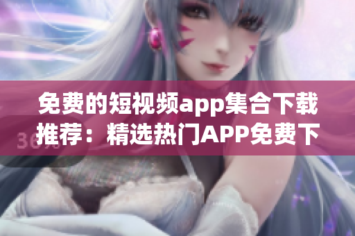 免费的短视频app集合下载推荐：精选热门APP免费下载指南